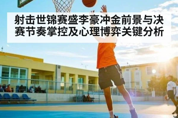 射击世锦赛盛李豪冲金前景与决赛节奏掌控及心理博弈关键分析