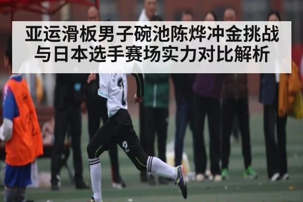 亚运滑板男子碗池陈烨冲金挑战与日本选手赛场实力对比解析