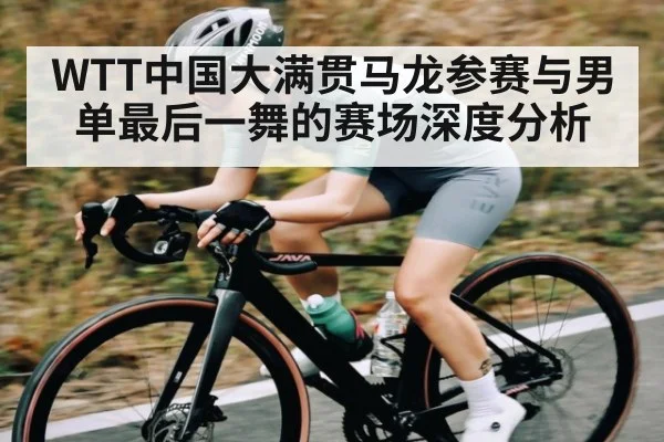 WTT中国大满贯马龙参赛与男单最后一舞的赛场深度分析