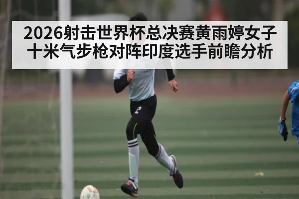 2026射击世界杯总决赛黄雨婷女子十米气步枪对阵印度选手前瞻分析